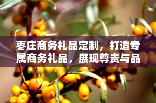 枣庄商务礼品定制，打造专属商务礼品，展现尊贵与品味